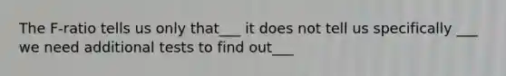 The F-ratio tells us only that___ it does not tell us specifically ___ we need additional tests to find out___