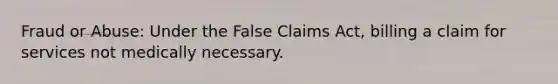 Fraud or Abuse: Under the False Claims Act, billing a claim for services not medically necessary.