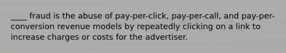 ____ fraud is the abuse of pay-per-click, pay-per-call, and pay-per-conversion revenue models by repeatedly clicking on a link to increase charges or costs for the advertiser.