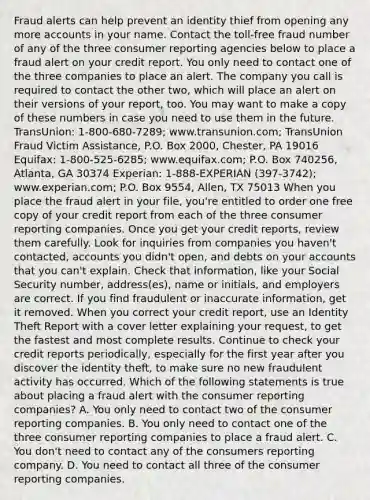 Fraud alerts can help prevent an identity thief from opening any more accounts in your name. Contact the toll-free fraud number of any of the three consumer reporting agencies below to place a fraud alert on your credit report. You only need to contact one of the three companies to place an alert. The company you call is required to contact the other two, which will place an alert on their versions of your report, too. You may want to make a copy of these numbers in case you need to use them in the future. TransUnion: 1-800-680-7289; www.transunion.com; TransUnion Fraud Victim Assistance, P.O. Box 2000, Chester, PA 19016 Equifax: 1-800-525-6285; www.equifax.com; P.O. Box 740256, Atlanta, GA 30374 Experian: 1-888-EXPERIAN (397-3742); www.experian.com; P.O. Box 9554, Allen, TX 75013 When you place the fraud alert in your file, you're entitled to order one free copy of your credit report from each of the three consumer reporting companies. Once you get your credit reports, review them carefully. Look for inquiries from companies you haven't contacted, accounts you didn't open, and debts on your accounts that you can't explain. Check that information, like your Social Security number, address(es), name or initials, and employers are correct. If you find fraudulent or inaccurate information, get it removed. When you correct your credit report, use an Identity Theft Report with a cover letter explaining your request, to get the fastest and most complete results. Continue to check your credit reports periodically, especially for the first year after you discover the identity theft, to make sure no new fraudulent activity has occurred. Which of the following statements is true about placing a fraud alert with the consumer reporting companies? A. You only need to contact two of the consumer reporting companies. B. You only need to contact one of the three consumer reporting companies to place a fraud alert. C. You don't need to contact any of the consumers reporting company. D. You need to contact all three of the consumer reporting companies.