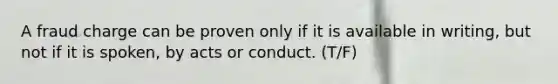 A fraud charge can be proven only if it is available in writing, but not if it is spoken, by acts or conduct. (T/F)