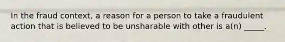 In the fraud context, a reason for a person to take a fraudulent action that is believed to be unsharable with other is a(n) _____.