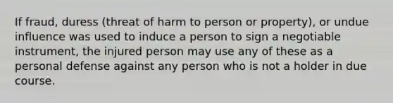 If fraud, duress (threat of harm to person or property), or undue influence was used to induce a person to sign a negotiable instrument, the injured person may use any of these as a personal defense against any person who is not a holder in due course.