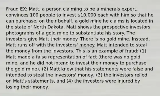 Fraud EX: Matt, a person claiming to be a minerals expert, convinces 100 people to invest 10,000 each with him so that he can purchase, on their behalf, a gold mine he claims is located in the state of North Dakota. Matt shows the prospective investors photographs of a gold mine to substantiate his story. The investors give Matt their money. There is no gold mine. Instead, Matt runs off with the investors' money. Matt intended to steal the money from the investors. This is an example of fraud: (1) Matt made a false representation of fact (there was no gold mine, and he did not intend to invest their money to purchase the gold mine), (2) Matt knew that his statements were false and intended to steal the investors' money, (3) the investors relied on Matt's statements, and (4) the investors were injured by losing their money.