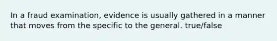 In a fraud examination, evidence is usually gathered in a manner that moves from the specific to the general. true/false