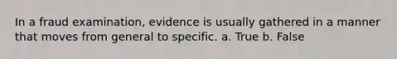 In a fraud examination, evidence is usually gathered in a manner that moves from general to specific. a. True b. False