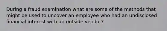 During a fraud examination what are some of the methods that might be used to uncover an employee who had an undisclosed financial interest with an outside vendor?