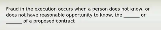 Fraud in the execution occurs when a person does not know, or does not have reasonable opportunity to know, the _______ or _______ of a proposed contract