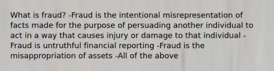 What is fraud? -Fraud is the intentional misrepresentation of facts made for the purpose of persuading another individual to act in a way that causes injury or damage to that individual -Fraud is untruthful financial reporting -Fraud is the misappropriation of assets -All of the above