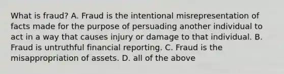 What is fraud? A. Fraud is the intentional misrepresentation of facts made for the purpose of persuading another individual to act in a way that causes injury or damage to that individual. B. Fraud is untruthful financial reporting. C. Fraud is the misappropriation of assets. D. all of the above