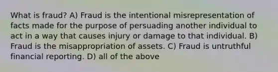 What is fraud? A) Fraud is the intentional misrepresentation of facts made for the purpose of persuading another individual to act in a way that causes injury or damage to that individual. B) Fraud is the misappropriation of assets. C) Fraud is untruthful financial reporting. D) all of the above