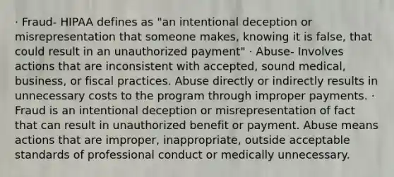 · Fraud- HIPAA defines as "an intentional deception or misrepresentation that someone makes, knowing it is false, that could result in an unauthorized payment" · Abuse- Involves actions that are inconsistent with accepted, sound medical, business, or fiscal practices. Abuse directly or indirectly results in unnecessary costs to the program through improper payments. · Fraud is an intentional deception or misrepresentation of fact that can result in unauthorized benefit or payment. Abuse means actions that are improper, inappropriate, outside acceptable standards of professional conduct or medically unnecessary.