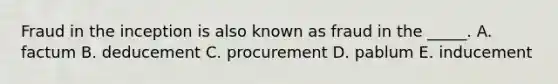 Fraud in the inception is also known as fraud in the​ _____. A. factum B. deducement C. procurement D. pablum E. inducement