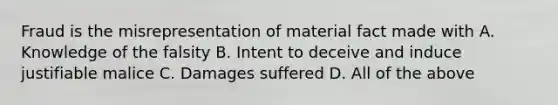 Fraud is the misrepresentation of material fact made with A. Knowledge of the falsity B. Intent to deceive and induce justifiable malice C. Damages suffered D. All of the above