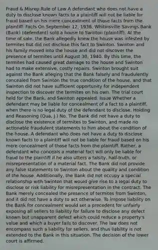 Fraud & Misrep.Rule of Law A defendant who does not have a duty to disclose known facts to a plaintiff will not be liable for fraud based on his mere concealment of those facts from the plaintiff. Facts On September 12, 1938, Whitinsville Savings Bank (Bank) (defendant) sold a house to Swinton (plaintiff). At the time of sale, the Bank allegedly knew the house was infested by termites but did not disclose this fact to Swinton. Swinton and his family moved into the house and did not discover the presence of termites until August 30, 1940. By this time, the termites had caused great damage to the house and Swinton had to make extensive, costly repairs. Swinton brought suit against the Bank alleging that the Bank falsely and fraudulently concealed from Swinton the true condition of the house, and that Swinton did not have sufficient opportunity for independent inspection to discover the termites on his own. The trial court held for the Bank, and Swinton appealed. Issue Whether a defendant may be liable for concealment of a fact to a plaintiff, when there is no legal duty of the defendant to disclose. Holding and Reasoning (Qua, J.) No. The Bank did not have a duty to disclose the existence of termites to Swinton, and made no actionable fraudulent statements to him about the condition of the house. A defendant who does not have a duty to disclose known facts to a plaintiff will not be liable for fraud based on his mere concealment of those facts from the plaintiff. Rather, a defendant who conceals a material fact will only be liable for fraud to the plaintiff if he also utters a falsity, half-truth, or misrepresentation of a material fact. The Bank did not provide any false statements to Swinton about the quality and condition of the house. Additionally, the Bank did not occupy a special relationship with Swinton that would give rise to a legal duty to disclose or risk liability for misrepresentation in the contract. The Bank merely concealed the presence of termites from Swinton, and it did not have a duty to act otherwise. To impose liability on the Bank for concealment would set a precedent for unfairly exposing all sellers to liability for failure to disclose any defect known but unapparent defect which could reduce a property's value and which a buyer fails to discover. The law does not encompass such a liability for sellers, and thus liability is not extended to the Bank in this situation. The decision of the lower court is affirmed.