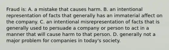 Fraud is: A. a mistake that causes harm. B. an intentional representation of facts that generally has an immaterial affect on the company. C. an intentional misrepresentation of facts that is generally used to persuade a company or person to act in a manner that will cause harm to that person. D. generally not a major problem for companies in today's society.