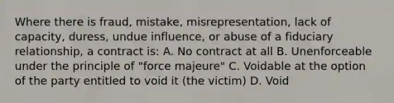 Where there is fraud, mistake, misrepresentation, lack of capacity, duress, undue influence, or abuse of a fiduciary relationship, a contract is: A. No contract at all B. Unenforceable under the principle of "force majeure" C. Voidable at the option of the party entitled to void it (the victim) D. Void