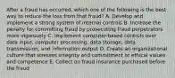 After a fraud has occurred, which one of the following is the best way to reduce the loss from that fraud? A. Develop and implement a strong system of internal controls B. Increase the penalty for committing fraud by prosecuting fraud perpetrators more vigorously C. Implement computer-based controls over data input, computer processing, data storage, data transmission, and information output D. Create an organizational culture that stresses integrity and commitment to ethical values and competence E. Collect on fraud insurance purchased before the fraud