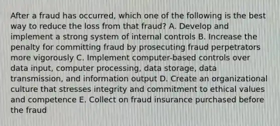 After a fraud has occurred, which one of the following is the best way to reduce the loss from that fraud? A. Develop and implement a strong system of internal controls B. Increase the penalty for committing fraud by prosecuting fraud perpetrators more vigorously C. Implement computer-based controls over data input, computer processing, data storage, data transmission, and information output D. Create an organizational culture that stresses integrity and commitment to ethical values and competence E. Collect on fraud insurance purchased before the fraud