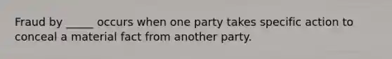 Fraud by​ _____ occurs when one party takes specific action to conceal a material fact from another party.