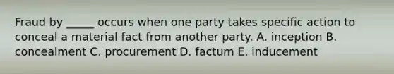 Fraud by​ _____ occurs when one party takes specific action to conceal a material fact from another party. A. inception B. concealment C. procurement D. factum E. inducement