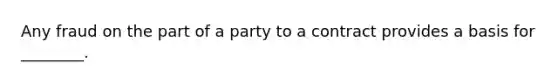 Any fraud on the part of a party to a contract provides a basis for ________.