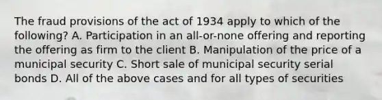 The fraud provisions of the act of 1934 apply to which of the following? A. Participation in an all-or-none offering and reporting the offering as firm to the client B. Manipulation of the price of a municipal security C. Short sale of municipal security serial bonds D. All of the above cases and for all types of securities