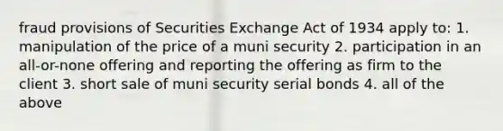 fraud provisions of Securities Exchange Act of 1934 apply to: 1. manipulation of the price of a muni security 2. participation in an all-or-none offering and reporting the offering as firm to the client 3. short sale of muni security serial bonds 4. all of the above