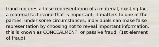 fraud requires a false representation of a material, existing fact. a material fact is one that is important; it matters to one of the parties. under some circumstances, individuals can make false representation by choosing not to reveal important information. this is known as CONCEALMENT, or passive fraud. (1st element of fraud)