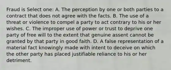 Fraud is Select one: A. The perception by one or both parties to a contract that does not agree with the facts. B. The use of a threat or violence to compel a party to act contrary to his or her wishes. C. The improper use of power or trust to deprive one party of free will to the extent that genuine assent cannot be granted by that party in good faith. D. A false representation of a material fact knowingly made with intent to deceive on which the other party has placed justifiable reliance to his or her detriment.