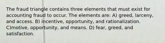 The fraud triangle contains three elements that must exist for accounting fraud to occur. The elements are: A) greed, larceny, and access. B) incentive, opportunity, and rationalization. C)motive, opportunity, and means. D) fear, greed, and satisfaction.