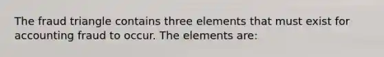 The fraud triangle contains three elements that must exist for accounting fraud to occur. The elements are: