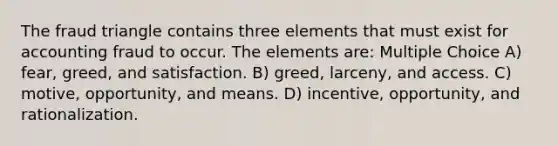 The fraud triangle contains three elements that must exist for accounting fraud to occur. The elements are: Multiple Choice A) fear, greed, and satisfaction. B) greed, larceny, and access. C) motive, opportunity, and means. D) incentive, opportunity, and rationalization.