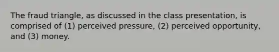 The fraud triangle, as discussed in the class presentation, is comprised of (1) perceived pressure, (2) perceived opportunity, and (3) money.