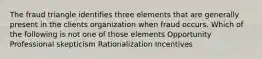 The fraud triangle identifies three elements that are generally present in the clients organization when fraud occurs. Which of the following is not one of those elements Opportunity Professional skepticism Rationalization Incentives