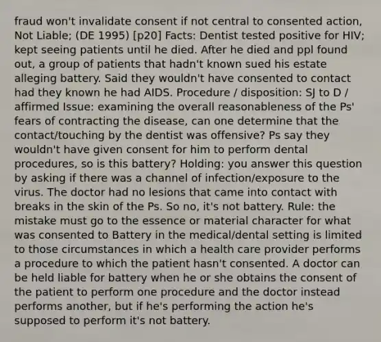 fraud won't invalidate consent if not central to consented action, Not Liable; (DE 1995) [p20] Facts: Dentist tested positive for HIV; kept seeing patients until he died. After he died and ppl found out, a group of patients that hadn't known sued his estate alleging battery. Said they wouldn't have consented to contact had they known he had AIDS. Procedure / disposition: SJ to D / affirmed Issue: examining the overall reasonableness of the Ps' fears of contracting the disease, can one determine that the contact/touching by the dentist was offensive? Ps say they wouldn't have given consent for him to perform dental procedures, so is this battery? Holding: you answer this question by asking if there was a channel of infection/exposure to the virus. The doctor had no lesions that came into contact with breaks in the skin of the Ps. So no, it's not battery. Rule: the mistake must go to the essence or material character for what was consented to Battery in the medical/dental setting is limited to those circumstances in which a health care provider performs a procedure to which the patient hasn't consented. A doctor can be held liable for battery when he or she obtains the consent of the patient to perform one procedure and the doctor instead performs another, but if he's performing the action he's supposed to perform it's not battery.