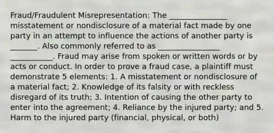 Fraud/Fraudulent Misrepresentation: The _______________ misstatement or nondisclosure of a material fact made by one party in an attempt to influence the actions of another party is _______. Also commonly referred to as ________________ ___________. Fraud may arise from spoken or written words or by acts or conduct. In order to prove a fraud case, a plaintiff must demonstrate 5 elements: 1. A misstatement or nondisclosure of a material fact; 2. Knowledge of its falsity or with reckless disregard of its truth; 3. Intention of causing the other party to enter into the agreement; 4. Reliance by the injured party; and 5. Harm to the injured party (financial, physical, or both)