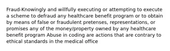 Fraud-Knowingly and willfully executing or attempting to execute a scheme to defraud any healthcare benefit program or to obtain by means of false or fraudulent pretenses, representations, or promises any of the money/property owned by any healthcare benefit program Abuse in coding are actions that are contrary to ethical standards in the medical office