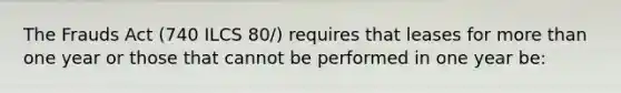 The Frauds Act (740 ILCS 80/) requires that leases for more than one year or those that cannot be performed in one year be: