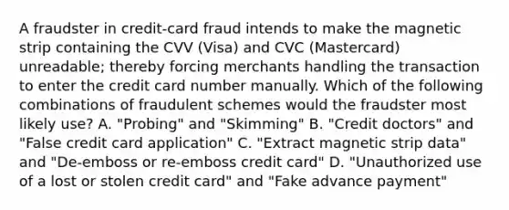 A fraudster in credit-card fraud intends to make the magnetic strip containing the CVV (Visa) and CVC (Mastercard) unreadable; thereby forcing merchants handling the transaction to enter the credit card number manually. Which of the following combinations of fraudulent schemes would the fraudster most likely use? A. "Probing" and "Skimming" B. "Credit doctors" and "False credit card application" C. "Extract magnetic strip data" and "De-emboss or re-emboss credit card" D. "Unauthorized use of a lost or stolen credit card" and "Fake advance payment"