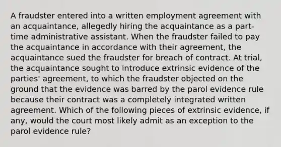 A fraudster entered into a written employment agreement with an acquaintance, allegedly hiring the acquaintance as a part-time administrative assistant. When the fraudster failed to pay the acquaintance in accordance with their agreement, the acquaintance sued the fraudster for breach of contract. At trial, the acquaintance sought to introduce extrinsic evidence of the parties' agreement, to which the fraudster objected on the ground that the evidence was barred by the parol evidence rule because their contract was a completely integrated written agreement. Which of the following pieces of extrinsic evidence, if any, would the court most likely admit as an exception to the parol evidence rule?