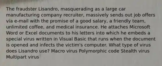 The fraudster Lisandro, masquerading as a large car manufacturing company recruiter, massively sends out job offers via e-mail with the promise of a good salary, a friendly team, unlimited coffee, and medical insurance. He attaches Microsoft Word or Excel documents to his letters into which he embeds a special virus written in Visual Basic that runs when the document is opened and infects the victim's computer. What type of virus does Lisandro use? Macro virus Polymorphic code Stealth virus Multipart virus