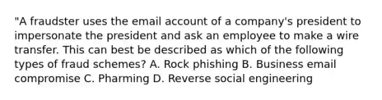 "A fraudster uses the email account of a company's president to impersonate the president and ask an employee to make a wire transfer. This can best be described as which of the following types of fraud schemes? A. Rock phishing B. Business email compromise C. Pharming D. Reverse social engineering