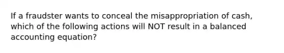 If a fraudster wants to conceal the misappropriation of cash, which of the following actions will NOT result in a balanced accounting equation?