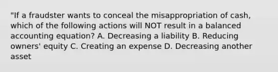 "If a fraudster wants to conceal the misappropriation of cash, which of the following actions will NOT result in a balanced accounting equation? A. Decreasing a liability B. Reducing owners' equity C. Creating an expense D. Decreasing another asset