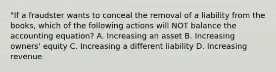 "If a fraudster wants to conceal the removal of a liability from the books, which of the following actions will NOT balance the accounting equation? A. Increasing an asset B. Increasing owners' equity C. Increasing a different liability D. Increasing revenue