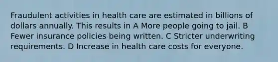 Fraudulent activities in health care are estimated in billions of dollars annually. This results in A More people going to jail. B Fewer insurance policies being written. C Stricter underwriting requirements. D Increase in health care costs for everyone.