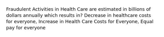 Fraudulent Activities in Health Care are estimated in billions of dollars annually which results in? Decrease in healthcare costs for everyone, Increase in Health Care Costs for Everyone, Equal pay for everyone