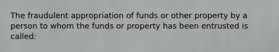 The fraudulent appropriation of funds or other property by a person to whom the funds or property has been entrusted is called: