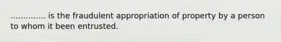 .............. is the fraudulent appropriation of property by a person to whom it been entrusted.